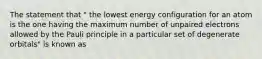 The statement that " the lowest energy configuration for an atom is the one having the maximum number of unpaired electrons allowed by the Pauli principle in a particular set of degenerate orbitals" is known as