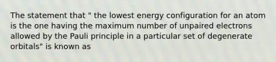 The statement that " the lowest energy configuration for an atom is the one having the maximum number of unpaired electrons allowed by the Pauli principle in a particular set of degenerate orbitals" is known as