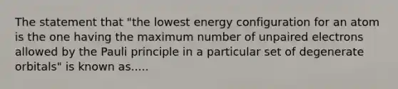 The statement that "the lowest energy configuration for an atom is the one having the maximum number of unpaired electrons allowed by the Pauli principle in a particular set of degenerate orbitals" is known as.....