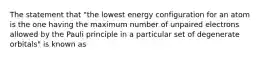 The statement that "the lowest energy configuration for an atom is the one having the maximum number of unpaired electrons allowed by the Pauli principle in a particular set of degenerate orbitals" is known as