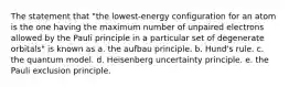 The statement that "the lowest-energy configuration for an atom is the one having the maximum number of unpaired electrons allowed by the Pauli principle in a particular set of degenerate orbitals" is known as a. the aufbau principle. b. Hund's rule. c. the quantum model. d. Heisenberg uncertainty principle. e. the Pauli exclusion principle.