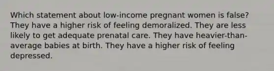 Which statement about low-income pregnant women is false? They have a higher risk of feeling demoralized. They are less likely to get adequate prenatal care. They have heavier-than-average babies at birth. They have a higher risk of feeling depressed.