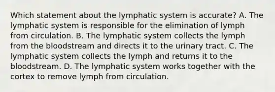 Which statement about the lymphatic system is​ accurate? A. The lymphatic system is responsible for the elimination of lymph from circulation. B. The lymphatic system collects the lymph from the bloodstream and directs it to the urinary tract. C. The lymphatic system collects the lymph and returns it to the bloodstream. D. The lymphatic system works together with the cortex to remove lymph from circulation.