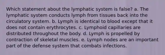 Which statement about the lymphatic system is false? a. The lymphatic system conducts lymph from tissues back into the circulatory system. b. Lymph is identical to blood except that it does not contain erythrocytes. c. Lymphoid capillaries are distributed throughout the body. d. Lymph is propelled by contraction of skeletal muscles. e. Lymph nodes are an important part of the defense system that combats infections.