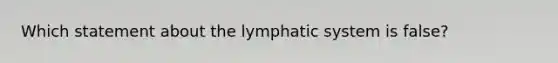 Which statement about the lymphatic system is false?