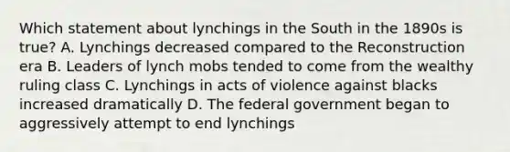 Which statement about lynchings in the South in the 1890s is true? A. Lynchings decreased compared to the Reconstruction era B. Leaders of lynch mobs tended to come from the wealthy ruling class C. Lynchings in acts of violence against blacks increased dramatically D. The federal government began to aggressively attempt to end lynchings