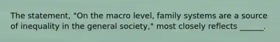 The statement, "On the macro level, family systems are a source of inequality in the general society," most closely reflects ______.