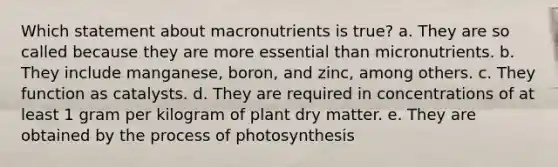 Which statement about macronutrients is true? a. They are so called because they are more essential than micronutrients. b. They include manganese, boron, and zinc, among others. c. They function as catalysts. d. They are required in concentrations of at least 1 gram per kilogram of plant dry matter. e. They are obtained by the process of photosynthesis