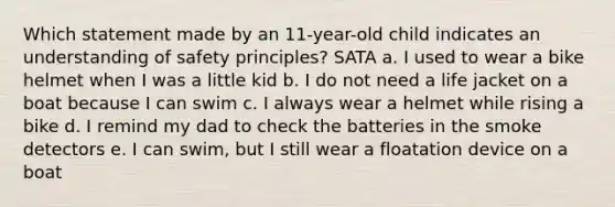 Which statement made by an 11-year-old child indicates an understanding of safety principles? SATA a. I used to wear a bike helmet when I was a little kid b. I do not need a life jacket on a boat because I can swim c. I always wear a helmet while rising a bike d. I remind my dad to check the batteries in the smoke detectors e. I can swim, but I still wear a floatation device on a boat