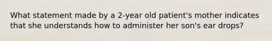 What statement made by a 2-year old patient's mother indicates that she understands how to administer her son's ear drops?