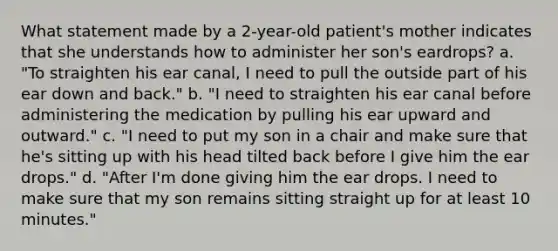 What statement made by a 2-year-old patient's mother indicates that she understands how to administer her son's eardrops? a. "To straighten his ear canal, I need to pull the outside part of his ear down and back." b. "I need to straighten his ear canal before administering the medication by pulling his ear upward and outward." c. "I need to put my son in a chair and make sure that he's sitting up with his head tilted back before I give him the ear drops." d. "After I'm done giving him the ear drops. I need to make sure that my son remains sitting straight up for at least 10 minutes."