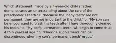 Which statement, made by a 4-year-old child's father, demonstrates an understanding about the care of the preschooler's teeth? a. "Because the 'baby teeth' are not permanent, they are not important to the child." b. "My son can be encouraged to brush his teeth after I have thoroughly cleaned his teeth." c. "My son's 'permanent teeth' will begin to come in at 4 to 5 years of age." d. "Fluoride supplements can be discontinued when my son's 'permanent teeth' erupt."