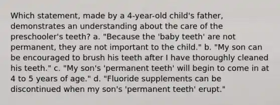 Which statement, made by a 4-year-old child's father, demonstrates an understanding about the care of the preschooler's teeth? a. "Because the 'baby teeth' are not permanent, they are not important to the child." b. "My son can be encouraged to brush his teeth after I have thoroughly cleaned his teeth." c. "My son's 'permanent teeth' will begin to come in at 4 to 5 years of age." d. "Fluoride supplements can be discontinued when my son's 'permanent teeth' erupt."