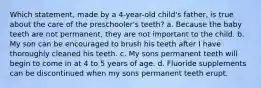 Which statement, made by a 4-year-old child's father, is true about the care of the preschooler's teeth? a. Because the baby teeth are not permanent, they are not important to the child. b. My son can be encouraged to brush his teeth after I have thoroughly cleaned his teeth. c. My sons permanent teeth will begin to come in at 4 to 5 years of age. d. Fluoride supplements can be discontinued when my sons permanent teeth erupt.