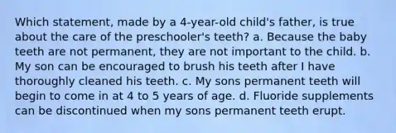 Which statement, made by a 4-year-old child's father, is true about the care of the preschooler's teeth? a. Because the baby teeth are not permanent, they are not important to the child. b. My son can be encouraged to brush his teeth after I have thoroughly cleaned his teeth. c. My sons permanent teeth will begin to come in at 4 to 5 years of age. d. Fluoride supplements can be discontinued when my sons permanent teeth erupt.