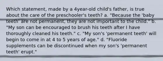 Which statement, made by a 4year-old child's father, is true about the care of the preschooler's teeth? a. "Because the 'baby teeth' are not permanent, they are not important to the child." b. "My son can be encouraged to brush his teeth after I have thoroughly cleaned his teeth." c. "My son's 'permanent teeth' will begin to come in at 4 to 5 years of age." d. "Fluoride supplements can be discontinued when my son's 'permanent teeth' erupt."