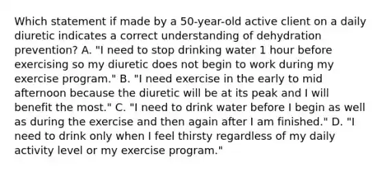 Which statement if made by a 50-year-old active client on a daily diuretic indicates a correct understanding of dehydration prevention? A. "I need to stop drinking water 1 hour before exercising so my diuretic does not begin to work during my exercise program." B. "I need exercise in the early to mid afternoon because the diuretic will be at its peak and I will benefit the most." C. "I need to drink water before I begin as well as during the exercise and then again after I am finished." D. "I need to drink only when I feel thirsty regardless of my daily activity level or my exercise program."