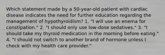 Which statement made by a 50-year-old patient with cardiac disease indicates the need for further education regarding the management of hypothyroidism? 1. "I will use an enema for constipation." 2. "I should only use low-dose sedatives." 3. "I should take my thyroid medication in the morning before eating." 4. "I should not switch to another brand of hormone unless I check with my health care provider."