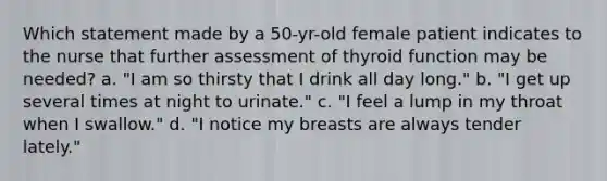 Which statement made by a 50-yr-old female patient indicates to the nurse that further assessment of thyroid function may be needed? a. "I am so thirsty that I drink all day long." b. "I get up several times at night to urinate." c. "I feel a lump in my throat when I swallow." d. "I notice my breasts are always tender lately."