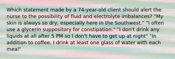 Which statement made by a 74-year-old client should alert the nurse to the possibility of fluid and electrolyte imbalances? "My skin is always so dry, especially here in the Southwest." "I often use a glycerin suppository for constipation." "I don't drink any liquids at all after 5 PM so I don't have to get up at night" "In addition to coffee. I drink at least one glass of water with each meal"