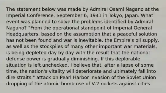 The statement below was made by Admiral Osami Nagano at the Imperial Conference, September 6, 1941 in Tokyo, Japan. What event was planned to solve the problems identified by Admiral Nagano? "From the operational standpoint of Imperial General Headquarters, based on the assumption that a peaceful solution has not been found and war is inevitable, the Empire's oil supply, as well as the stockpiles of many other important war materials, is being depleted day by day with the result that the national defense power is gradually diminishing. If this deplorable situation is left unchecked, I believe that, after a lapse of some time, the nation's vitality will deteriorate and ultimately fall into dire straits." attack on Pearl Harbor invasion of the Soviet Union dropping of the atomic bomb use of V-2 rockets against cities