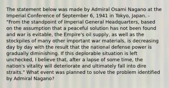 The statement below was made by Admiral Osami Nagano at the Imperial Conference of September 6, 1941 in Tokyo, Japan. - "From the standpoint of Imperial General Headquarters, based on the assumption that a peaceful solution has not been found and war is evitable, the Empire's oil supply, as well as the stockpiles of many other important war materials, is decreasing day by day with the result that the national defense power is gradually diminishing. If this deplorable situation is left unchecked, I believe that, after a lapse of some time, the nation's vitality will deteriorate and ultimately fall into dire straits." What event was planned to solve the problem identified by Admiral Nagano?