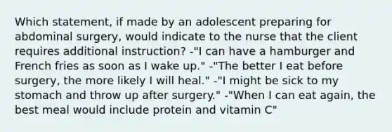 Which statement, if made by an adolescent preparing for abdominal surgery, would indicate to the nurse that the client requires additional instruction? -"I can have a hamburger and French fries as soon as I wake up." -"The better I eat before surgery, the more likely I will heal." -"I might be sick to my stomach and throw up after surgery." -"When I can eat again, the best meal would include protein and vitamin C"