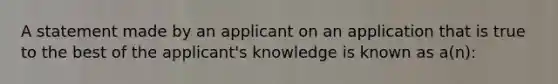 A statement made by an applicant on an application that is true to the best of the applicant's knowledge is known as a(n):