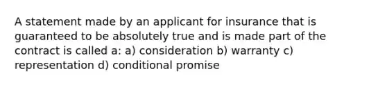 A statement made by an applicant for insurance that is guaranteed to be absolutely true and is made part of the contract is called a: a) consideration b) warranty c) representation d) conditional promise