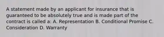 A statement made by an applicant for insurance that is guaranteed to be absolutely true and is made part of the contract is called a: A. Representation B. Conditional Promise C. Consideration D. Warranty