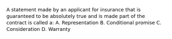 A statement made by an applicant for insurance that is guaranteed to be absolutely true and is made part of the contract is called a: A. Representation B. Conditional promise C. Consideration D. Warranty