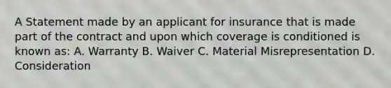 A Statement made by an applicant for insurance that is made part of the contract and upon which coverage is conditioned is known as: A. Warranty B. Waiver C. Material Misrepresentation D. Consideration