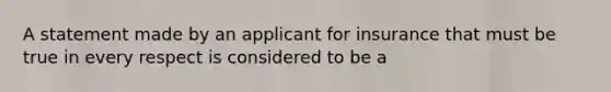 A statement made by an applicant for insurance that must be true in every respect is considered to be a