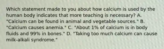 Which statement made to you about how calcium is used by the human body indicates that more teaching is necessary? A. "Calcium can be found in animal and vegetable sources." B. "Calcium causes anemia." C. "About 1% of calcium is in body fluids and 99% in bones." D. "Taking too much calcium can cause milk-alkali syndrome."