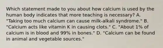 Which statement made to you about how calcium is used by the human body indicates that more teaching is necessary? A. "Taking too much calcium can cause milk-alkali syndrome." B. "Calcium acts like vitamin K in causing clots." C. "About 1% of calcium is in blood and 99% in bones." D. "Calcium can be found in animal and vegetable sources."