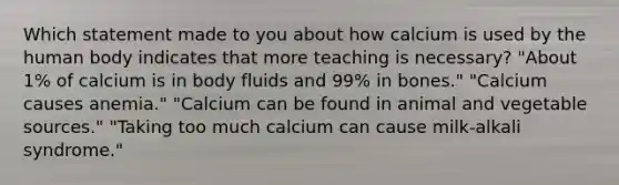 Which statement made to you about how calcium is used by the human body indicates that more teaching is necessary? "About 1% of calcium is in body fluids and 99% in bones." "Calcium causes anemia." "Calcium can be found in animal and vegetable sources." "Taking too much calcium can cause milk-alkali syndrome."