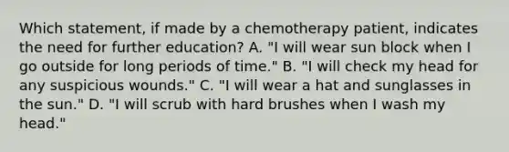 Which statement, if made by a chemotherapy patient, indicates the need for further education? A. "I will wear sun block when I go outside for long periods of time." B. "I will check my head for any suspicious wounds." C. "I will wear a hat and sunglasses in the sun." D. "I will scrub with hard brushes when I wash my head."