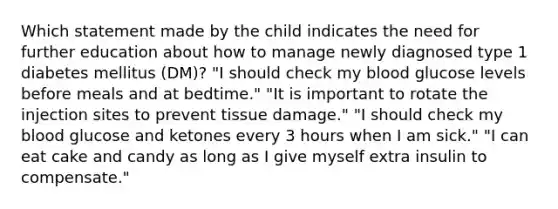 Which statement made by the child indicates the need for further education about how to manage newly diagnosed type 1 diabetes mellitus (DM)? "I should check my blood glucose levels before meals and at bedtime." "It is important to rotate the injection sites to prevent tissue damage." "I should check my blood glucose and ketones every 3 hours when I am sick." "I can eat cake and candy as long as I give myself extra insulin to compensate."