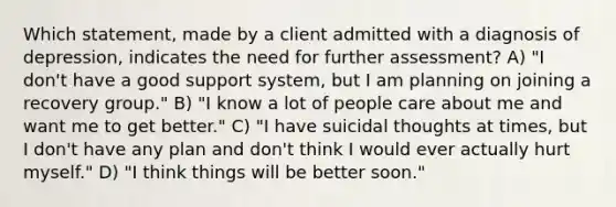 Which statement, made by a client admitted with a diagnosis of depression, indicates the need for further assessment? A) "I don't have a good support system, but I am planning on joining a recovery group." B) "I know a lot of people care about me and want me to get better." C) "I have suicidal thoughts at times, but I don't have any plan and don't think I would ever actually hurt myself." D) "I think things will be better soon."