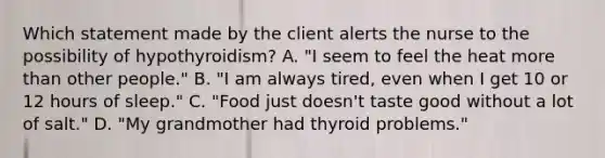 Which statement made by the client alerts the nurse to the possibility of hypothyroidism? A. "I seem to feel the heat more than other people." B. "I am always tired, even when I get 10 or 12 hours of sleep." C. "Food just doesn't taste good without a lot of salt." D. "My grandmother had thyroid problems."