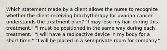 Which statement made by a client allows the nurse to recognize whether the client receiving brachytherapy for ovarian cancer understands the treatment plan? "I may lose my hair during this treatment." "I must be positioned in the same way during each treatment." "I will have a radioactive device in my body for a short time." "I will be placed in a semiprivate room for company."