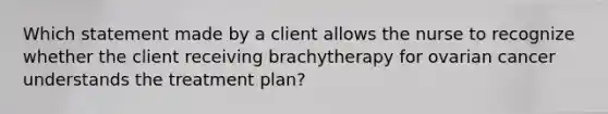 Which statement made by a client allows the nurse to recognize whether the client receiving brachytherapy for ovarian cancer understands the treatment plan?