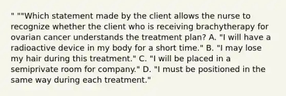 " ""Which statement made by the client allows the nurse to recognize whether the client who is receiving brachytherapy for ovarian cancer understands the treatment plan? A. "I will have a radioactive device in my body for a short time." B. "I may lose my hair during this treatment." C. "I will be placed in a semiprivate room for company." D. "I must be positioned in the same way during each treatment."