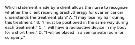 Which statement made by a client allows the nurse to recognize whether the client receiving brachytherapy for ovarian cancer understands the treatment plan? A. "I may lose my hair during this treatment." B. "I must be positioned in the same way during each treatment." C. "I will have a radioactive device in my body for a short time." D. "I will be placed in a semiprivate room for company."