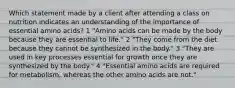 Which statement made by a client after attending a class on nutrition indicates an understanding of the importance of essential amino acids? 1 "Amino acids can be made by the body because they are essential to life." 2 "They come from the diet because they cannot be synthesized in the body." 3 "They are used in key processes essential for growth once they are synthesized by the body." 4 "Essential amino acids are required for metabolism, whereas the other amino acids are not."