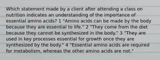 Which statement made by a client after attending a class on nutrition indicates an understanding of the importance of essential amino acids? 1 "Amino acids can be made by the body because they are essential to life." 2 "They come from the diet because they cannot be synthesized in the body." 3 "They are used in key processes essential for growth once they are synthesized by the body." 4 "Essential amino acids are required for metabolism, whereas the other amino acids are not."