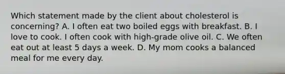 Which statement made by the client about cholesterol is concerning? A. I often eat two boiled eggs with breakfast. B. I love to cook. I often cook with high-grade olive oil. C. We often eat out at least 5 days a week. D. My mom cooks a balanced meal for me every day.