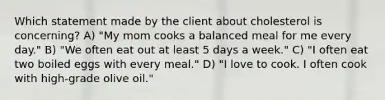 Which statement made by the client about cholesterol is concerning? A) "My mom cooks a balanced meal for me every day." B) "We often eat out at least 5 days a week." C) "I often eat two boiled eggs with every meal." D) "I love to cook. I often cook with high-grade olive oil."