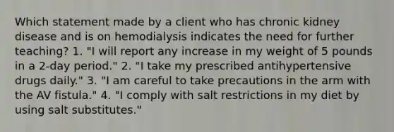 Which statement made by a client who has chronic kidney disease and is on hemodialysis indicates the need for further teaching? 1. "I will report any increase in my weight of 5 pounds in a 2-day period." 2. "I take my prescribed antihypertensive drugs daily." 3. "I am careful to take precautions in the arm with the AV fistula." 4. "I comply with salt restrictions in my diet by using salt substitutes."