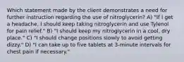 Which statement made by the client demonstrates a need for further instruction regarding the use of nitroglycerin? A) "If I get a headache, I should keep taking nitroglycerin and use Tylenol for pain relief." B) "I should keep my nitroglycerin in a cool, dry place." C) "I should change positions slowly to avoid getting dizzy." D) "I can take up to five tablets at 3-minute intervals for chest pain if necessary."